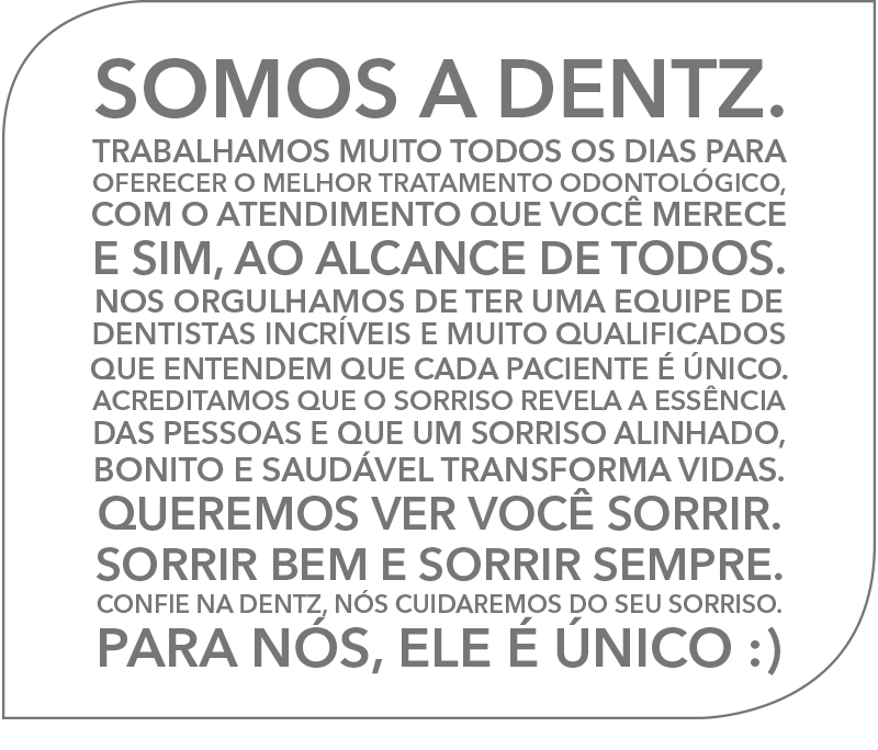 Olá :) Muito Prazer!
SOMOS A DENTZ
Trabalhamos muito todos os dias para oferecer o melhor tratamento odontológico, com o atendimento que você merece e sim, ao alcance de todos.
Nos orgulhamos de ter uma equipe de dentistas incríveis e muito qualificados que entendem que cada paciente é único. Acreditamos que o sorriso revela a essência das pessoas e que um sorriso alinhado, bonito e saudável transforma vidas.
Queremos ver você sorrir. Sorrir bem e sorrir sempre. Confie na Dentz, nós cuidaremos do seu sorriso. 
Para nós, ele é único :).